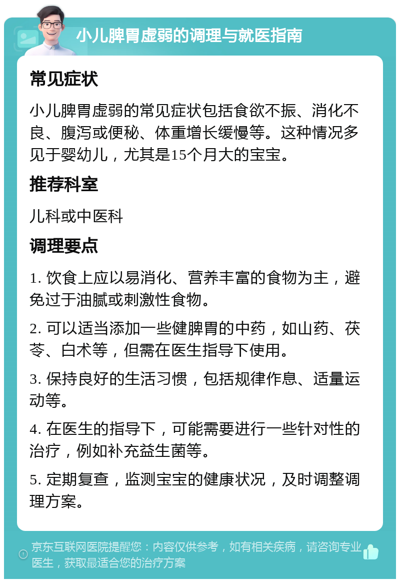 小儿脾胃虚弱的调理与就医指南 常见症状 小儿脾胃虚弱的常见症状包括食欲不振、消化不良、腹泻或便秘、体重增长缓慢等。这种情况多见于婴幼儿，尤其是15个月大的宝宝。 推荐科室 儿科或中医科 调理要点 1. 饮食上应以易消化、营养丰富的食物为主，避免过于油腻或刺激性食物。 2. 可以适当添加一些健脾胃的中药，如山药、茯苓、白术等，但需在医生指导下使用。 3. 保持良好的生活习惯，包括规律作息、适量运动等。 4. 在医生的指导下，可能需要进行一些针对性的治疗，例如补充益生菌等。 5. 定期复查，监测宝宝的健康状况，及时调整调理方案。