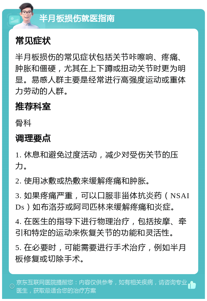 半月板损伤就医指南 常见症状 半月板损伤的常见症状包括关节咔嚓响、疼痛、肿胀和僵硬，尤其在上下蹲或扭动关节时更为明显。易感人群主要是经常进行高强度运动或重体力劳动的人群。 推荐科室 骨科 调理要点 1. 休息和避免过度活动，减少对受伤关节的压力。 2. 使用冰敷或热敷来缓解疼痛和肿胀。 3. 如果疼痛严重，可以口服非甾体抗炎药（NSAIDs）如布洛芬或阿司匹林来缓解疼痛和炎症。 4. 在医生的指导下进行物理治疗，包括按摩、牵引和特定的运动来恢复关节的功能和灵活性。 5. 在必要时，可能需要进行手术治疗，例如半月板修复或切除手术。