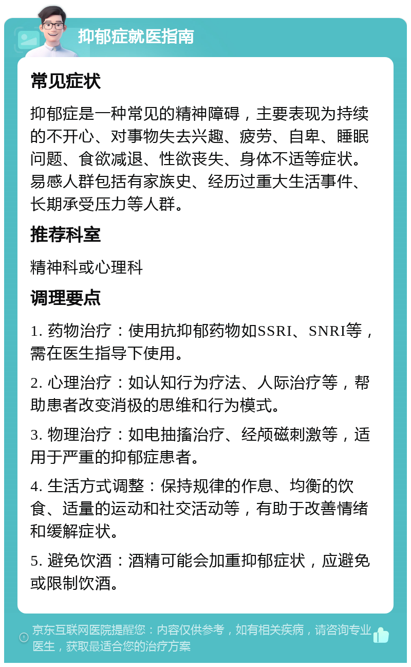 抑郁症就医指南 常见症状 抑郁症是一种常见的精神障碍，主要表现为持续的不开心、对事物失去兴趣、疲劳、自卑、睡眠问题、食欲减退、性欲丧失、身体不适等症状。易感人群包括有家族史、经历过重大生活事件、长期承受压力等人群。 推荐科室 精神科或心理科 调理要点 1. 药物治疗：使用抗抑郁药物如SSRI、SNRI等，需在医生指导下使用。 2. 心理治疗：如认知行为疗法、人际治疗等，帮助患者改变消极的思维和行为模式。 3. 物理治疗：如电抽搐治疗、经颅磁刺激等，适用于严重的抑郁症患者。 4. 生活方式调整：保持规律的作息、均衡的饮食、适量的运动和社交活动等，有助于改善情绪和缓解症状。 5. 避免饮酒：酒精可能会加重抑郁症状，应避免或限制饮酒。