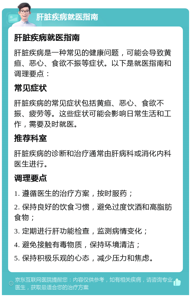 肝脏疾病就医指南 肝脏疾病就医指南 肝脏疾病是一种常见的健康问题，可能会导致黄疸、恶心、食欲不振等症状。以下是就医指南和调理要点： 常见症状 肝脏疾病的常见症状包括黄疸、恶心、食欲不振、疲劳等。这些症状可能会影响日常生活和工作，需要及时就医。 推荐科室 肝脏疾病的诊断和治疗通常由肝病科或消化内科医生进行。 调理要点 1. 遵循医生的治疗方案，按时服药； 2. 保持良好的饮食习惯，避免过度饮酒和高脂肪食物； 3. 定期进行肝功能检查，监测病情变化； 4. 避免接触有毒物质，保持环境清洁； 5. 保持积极乐观的心态，减少压力和焦虑。