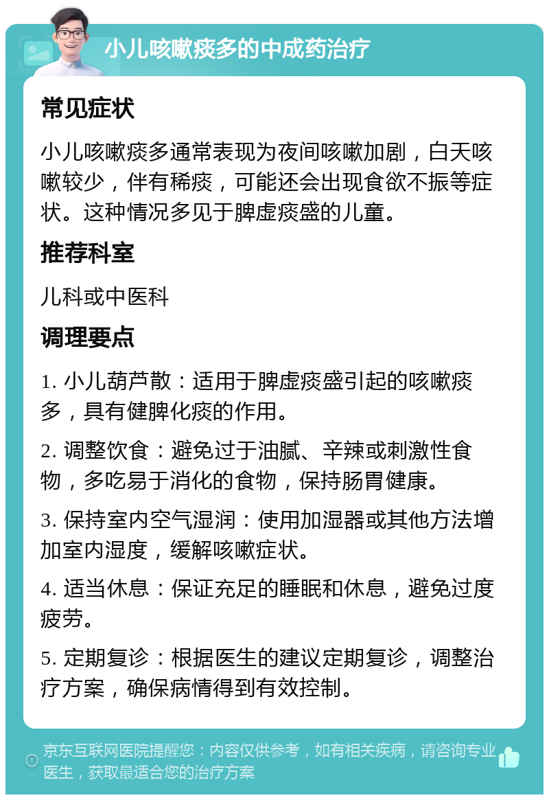 小儿咳嗽痰多的中成药治疗 常见症状 小儿咳嗽痰多通常表现为夜间咳嗽加剧，白天咳嗽较少，伴有稀痰，可能还会出现食欲不振等症状。这种情况多见于脾虚痰盛的儿童。 推荐科室 儿科或中医科 调理要点 1. 小儿葫芦散：适用于脾虚痰盛引起的咳嗽痰多，具有健脾化痰的作用。 2. 调整饮食：避免过于油腻、辛辣或刺激性食物，多吃易于消化的食物，保持肠胃健康。 3. 保持室内空气湿润：使用加湿器或其他方法增加室内湿度，缓解咳嗽症状。 4. 适当休息：保证充足的睡眠和休息，避免过度疲劳。 5. 定期复诊：根据医生的建议定期复诊，调整治疗方案，确保病情得到有效控制。