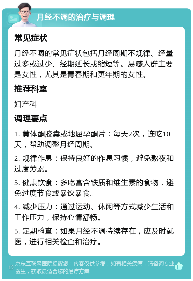 月经不调的治疗与调理 常见症状 月经不调的常见症状包括月经周期不规律、经量过多或过少、经期延长或缩短等。易感人群主要是女性，尤其是青春期和更年期的女性。 推荐科室 妇产科 调理要点 1. 黄体酮胶囊或地屈孕酮片：每天2次，连吃10天，帮助调整月经周期。 2. 规律作息：保持良好的作息习惯，避免熬夜和过度劳累。 3. 健康饮食：多吃富含铁质和维生素的食物，避免过度节食或暴饮暴食。 4. 减少压力：通过运动、休闲等方式减少生活和工作压力，保持心情舒畅。 5. 定期检查：如果月经不调持续存在，应及时就医，进行相关检查和治疗。