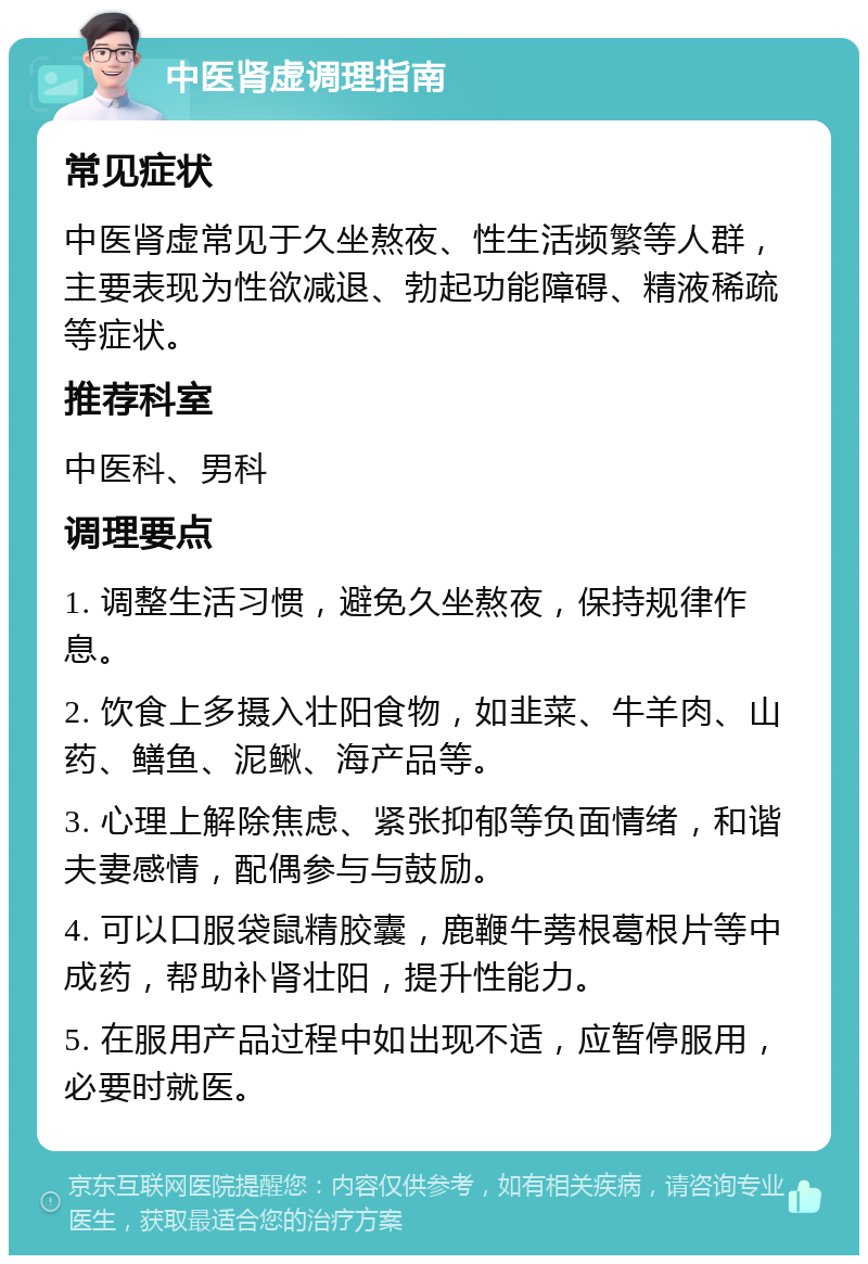 中医肾虚调理指南 常见症状 中医肾虚常见于久坐熬夜、性生活频繁等人群，主要表现为性欲减退、勃起功能障碍、精液稀疏等症状。 推荐科室 中医科、男科 调理要点 1. 调整生活习惯，避免久坐熬夜，保持规律作息。 2. 饮食上多摄入壮阳食物，如韭菜、牛羊肉、山药、鳝鱼、泥鳅、海产品等。 3. 心理上解除焦虑、紧张抑郁等负面情绪，和谐夫妻感情，配偶参与与鼓励。 4. 可以口服袋鼠精胶囊，鹿鞭牛蒡根葛根片等中成药，帮助补肾壮阳，提升性能力。 5. 在服用产品过程中如出现不适，应暂停服用，必要时就医。