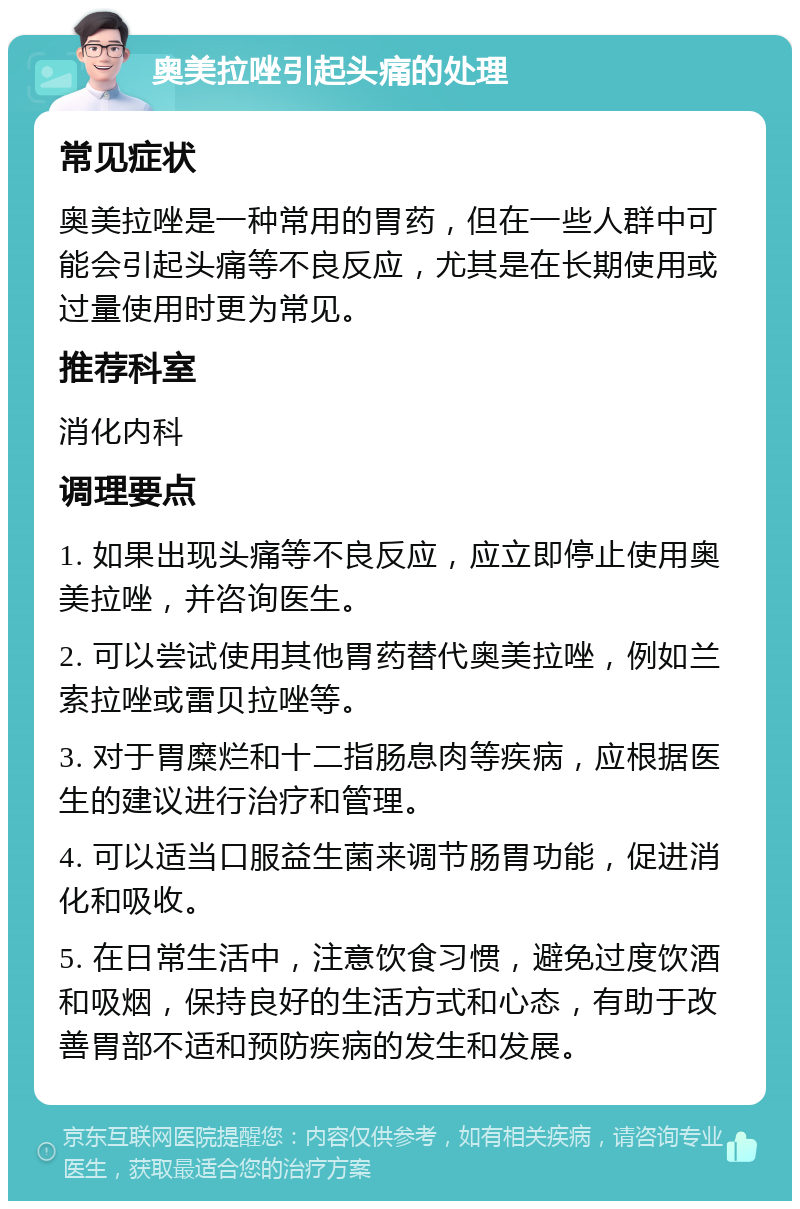 奥美拉唑引起头痛的处理 常见症状 奥美拉唑是一种常用的胃药，但在一些人群中可能会引起头痛等不良反应，尤其是在长期使用或过量使用时更为常见。 推荐科室 消化内科 调理要点 1. 如果出现头痛等不良反应，应立即停止使用奥美拉唑，并咨询医生。 2. 可以尝试使用其他胃药替代奥美拉唑，例如兰索拉唑或雷贝拉唑等。 3. 对于胃糜烂和十二指肠息肉等疾病，应根据医生的建议进行治疗和管理。 4. 可以适当口服益生菌来调节肠胃功能，促进消化和吸收。 5. 在日常生活中，注意饮食习惯，避免过度饮酒和吸烟，保持良好的生活方式和心态，有助于改善胃部不适和预防疾病的发生和发展。