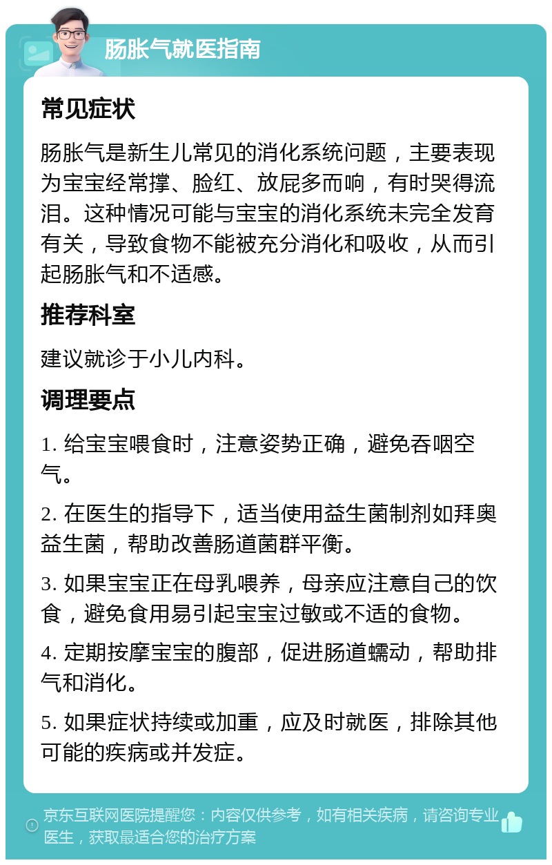 肠胀气就医指南 常见症状 肠胀气是新生儿常见的消化系统问题，主要表现为宝宝经常撑、脸红、放屁多而响，有时哭得流泪。这种情况可能与宝宝的消化系统未完全发育有关，导致食物不能被充分消化和吸收，从而引起肠胀气和不适感。 推荐科室 建议就诊于小儿内科。 调理要点 1. 给宝宝喂食时，注意姿势正确，避免吞咽空气。 2. 在医生的指导下，适当使用益生菌制剂如拜奥益生菌，帮助改善肠道菌群平衡。 3. 如果宝宝正在母乳喂养，母亲应注意自己的饮食，避免食用易引起宝宝过敏或不适的食物。 4. 定期按摩宝宝的腹部，促进肠道蠕动，帮助排气和消化。 5. 如果症状持续或加重，应及时就医，排除其他可能的疾病或并发症。