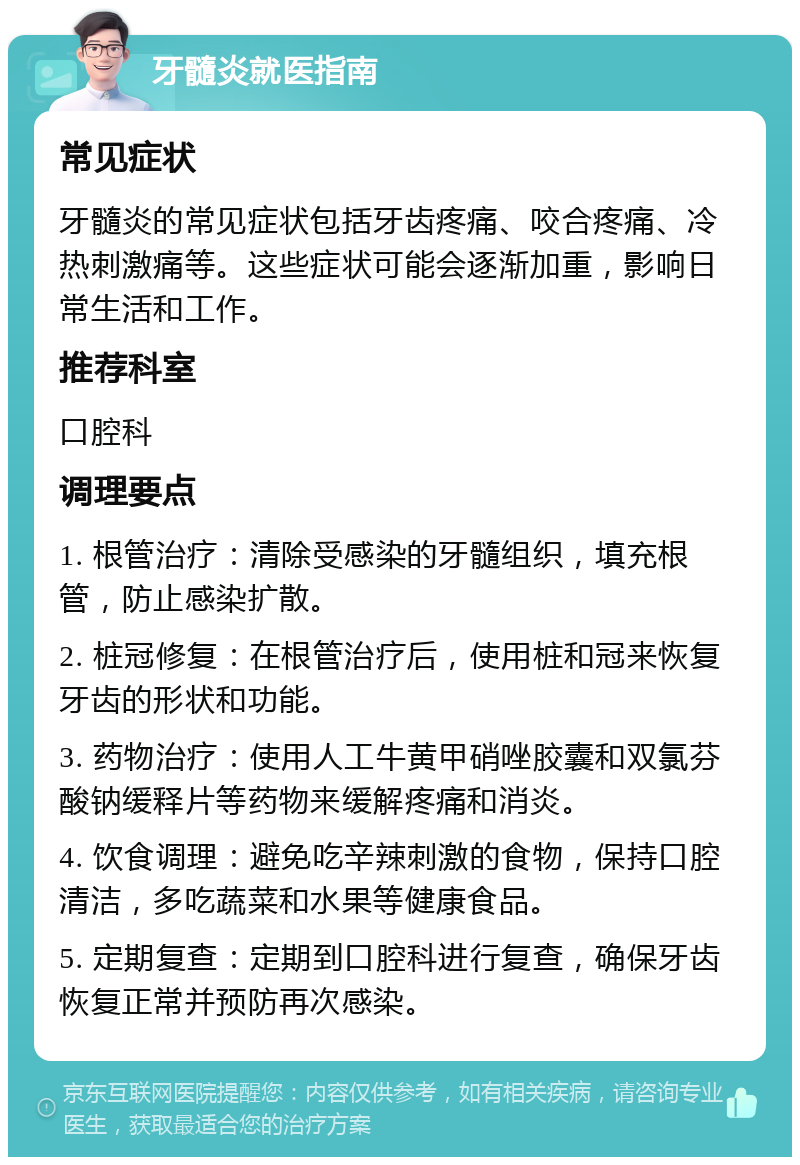 牙髓炎就医指南 常见症状 牙髓炎的常见症状包括牙齿疼痛、咬合疼痛、冷热刺激痛等。这些症状可能会逐渐加重，影响日常生活和工作。 推荐科室 口腔科 调理要点 1. 根管治疗：清除受感染的牙髓组织，填充根管，防止感染扩散。 2. 桩冠修复：在根管治疗后，使用桩和冠来恢复牙齿的形状和功能。 3. 药物治疗：使用人工牛黄甲硝唑胶囊和双氯芬酸钠缓释片等药物来缓解疼痛和消炎。 4. 饮食调理：避免吃辛辣刺激的食物，保持口腔清洁，多吃蔬菜和水果等健康食品。 5. 定期复查：定期到口腔科进行复查，确保牙齿恢复正常并预防再次感染。