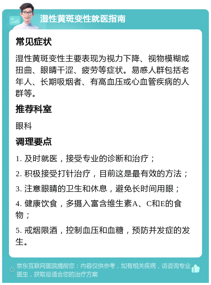 湿性黄斑变性就医指南 常见症状 湿性黄斑变性主要表现为视力下降、视物模糊或扭曲、眼睛干涩、疲劳等症状。易感人群包括老年人、长期吸烟者、有高血压或心血管疾病的人群等。 推荐科室 眼科 调理要点 1. 及时就医，接受专业的诊断和治疗； 2. 积极接受打针治疗，目前这是最有效的方法； 3. 注意眼睛的卫生和休息，避免长时间用眼； 4. 健康饮食，多摄入富含维生素A、C和E的食物； 5. 戒烟限酒，控制血压和血糖，预防并发症的发生。