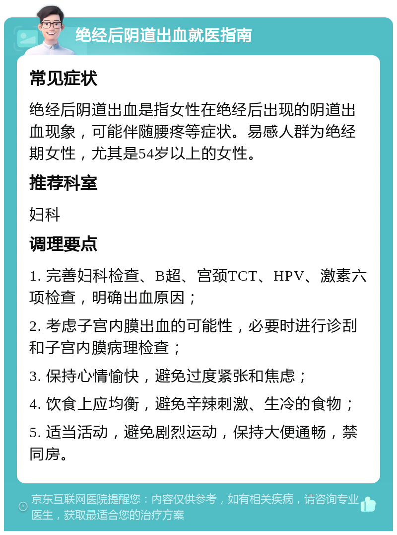 绝经后阴道出血就医指南 常见症状 绝经后阴道出血是指女性在绝经后出现的阴道出血现象，可能伴随腰疼等症状。易感人群为绝经期女性，尤其是54岁以上的女性。 推荐科室 妇科 调理要点 1. 完善妇科检查、B超、宫颈TCT、HPV、激素六项检查，明确出血原因； 2. 考虑子宫内膜出血的可能性，必要时进行诊刮和子宫内膜病理检查； 3. 保持心情愉快，避免过度紧张和焦虑； 4. 饮食上应均衡，避免辛辣刺激、生冷的食物； 5. 适当活动，避免剧烈运动，保持大便通畅，禁同房。