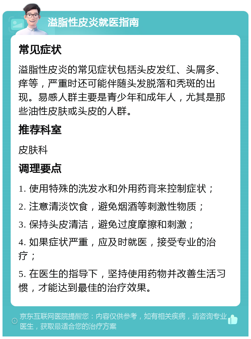 溢脂性皮炎就医指南 常见症状 溢脂性皮炎的常见症状包括头皮发红、头屑多、痒等，严重时还可能伴随头发脱落和秃斑的出现。易感人群主要是青少年和成年人，尤其是那些油性皮肤或头皮的人群。 推荐科室 皮肤科 调理要点 1. 使用特殊的洗发水和外用药膏来控制症状； 2. 注意清淡饮食，避免烟酒等刺激性物质； 3. 保持头皮清洁，避免过度摩擦和刺激； 4. 如果症状严重，应及时就医，接受专业的治疗； 5. 在医生的指导下，坚持使用药物并改善生活习惯，才能达到最佳的治疗效果。