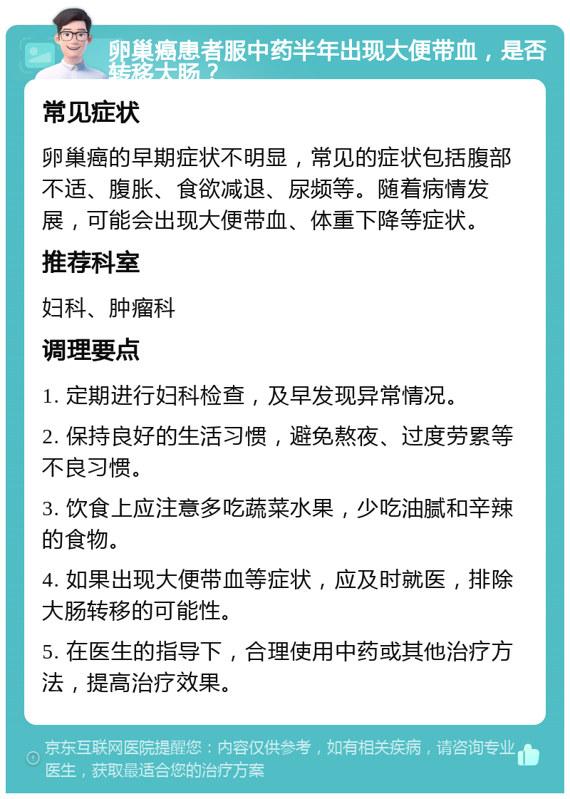 卵巢癌患者服中药半年出现大便带血，是否转移大肠？ 常见症状 卵巢癌的早期症状不明显，常见的症状包括腹部不适、腹胀、食欲减退、尿频等。随着病情发展，可能会出现大便带血、体重下降等症状。 推荐科室 妇科、肿瘤科 调理要点 1. 定期进行妇科检查，及早发现异常情况。 2. 保持良好的生活习惯，避免熬夜、过度劳累等不良习惯。 3. 饮食上应注意多吃蔬菜水果，少吃油腻和辛辣的食物。 4. 如果出现大便带血等症状，应及时就医，排除大肠转移的可能性。 5. 在医生的指导下，合理使用中药或其他治疗方法，提高治疗效果。