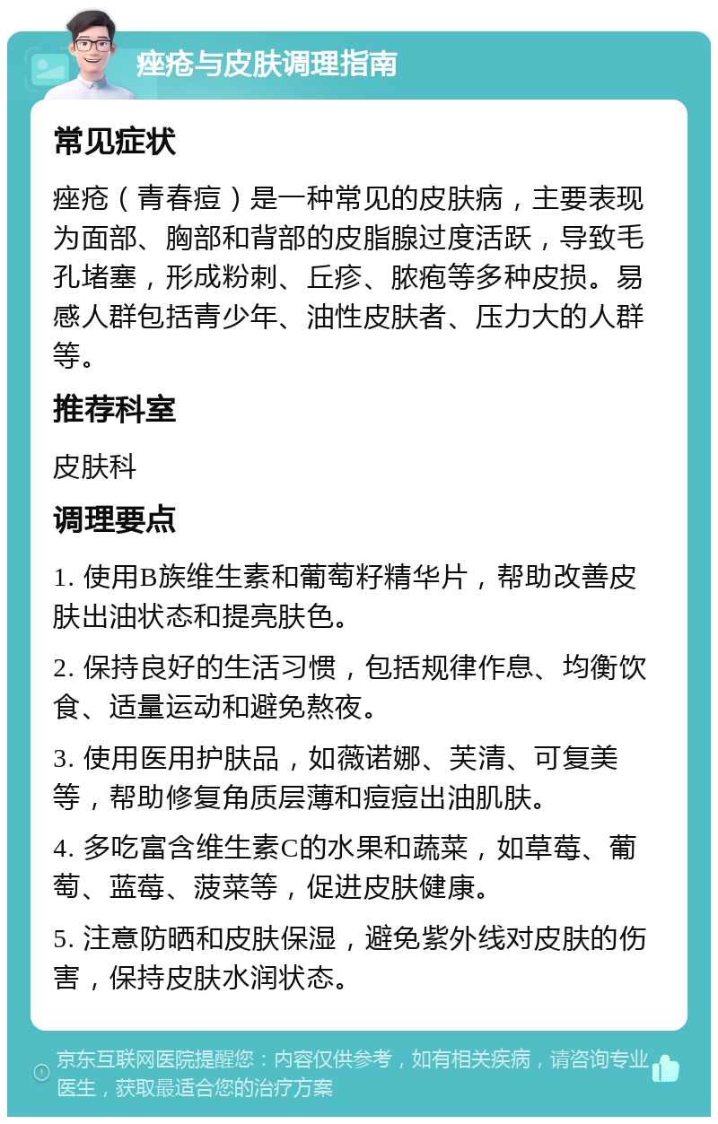 痤疮与皮肤调理指南 常见症状 痤疮（青春痘）是一种常见的皮肤病，主要表现为面部、胸部和背部的皮脂腺过度活跃，导致毛孔堵塞，形成粉刺、丘疹、脓疱等多种皮损。易感人群包括青少年、油性皮肤者、压力大的人群等。 推荐科室 皮肤科 调理要点 1. 使用B族维生素和葡萄籽精华片，帮助改善皮肤出油状态和提亮肤色。 2. 保持良好的生活习惯，包括规律作息、均衡饮食、适量运动和避免熬夜。 3. 使用医用护肤品，如薇诺娜、芙清、可复美等，帮助修复角质层薄和痘痘出油肌肤。 4. 多吃富含维生素C的水果和蔬菜，如草莓、葡萄、蓝莓、菠菜等，促进皮肤健康。 5. 注意防晒和皮肤保湿，避免紫外线对皮肤的伤害，保持皮肤水润状态。