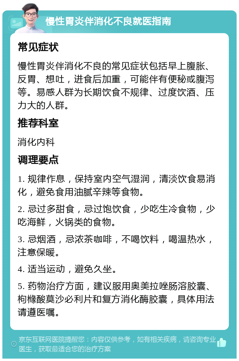 慢性胃炎伴消化不良就医指南 常见症状 慢性胃炎伴消化不良的常见症状包括早上腹胀、反胃、想吐，进食后加重，可能伴有便秘或腹泻等。易感人群为长期饮食不规律、过度饮酒、压力大的人群。 推荐科室 消化内科 调理要点 1. 规律作息，保持室内空气湿润，清淡饮食易消化，避免食用油腻辛辣等食物。 2. 忌过多甜食，忌过饱饮食，少吃生冷食物，少吃海鲜，火锅类的食物。 3. 忌烟酒，忌浓茶咖啡，不喝饮料，喝温热水，注意保暖。 4. 适当运动，避免久坐。 5. 药物治疗方面，建议服用奥美拉唑肠溶胶囊、枸橼酸莫沙必利片和复方消化酶胶囊，具体用法请遵医嘱。