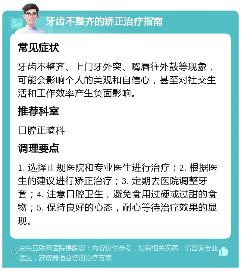 牙齿不整齐的矫正治疗指南 常见症状 牙齿不整齐、上门牙外突、嘴唇往外鼓等现象，可能会影响个人的美观和自信心，甚至对社交生活和工作效率产生负面影响。 推荐科室 口腔正畸科 调理要点 1. 选择正规医院和专业医生进行治疗；2. 根据医生的建议进行矫正治疗；3. 定期去医院调整牙套；4. 注意口腔卫生，避免食用过硬或过甜的食物；5. 保持良好的心态，耐心等待治疗效果的显现。