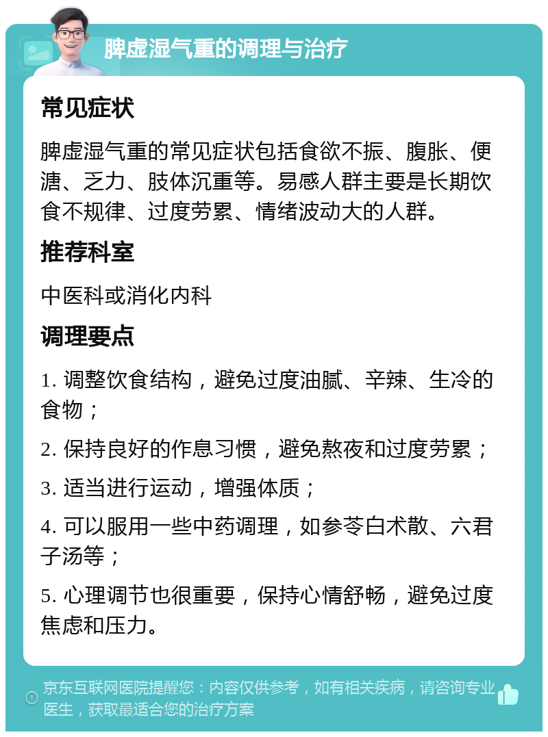 脾虚湿气重的调理与治疗 常见症状 脾虚湿气重的常见症状包括食欲不振、腹胀、便溏、乏力、肢体沉重等。易感人群主要是长期饮食不规律、过度劳累、情绪波动大的人群。 推荐科室 中医科或消化内科 调理要点 1. 调整饮食结构，避免过度油腻、辛辣、生冷的食物； 2. 保持良好的作息习惯，避免熬夜和过度劳累； 3. 适当进行运动，增强体质； 4. 可以服用一些中药调理，如参苓白术散、六君子汤等； 5. 心理调节也很重要，保持心情舒畅，避免过度焦虑和压力。