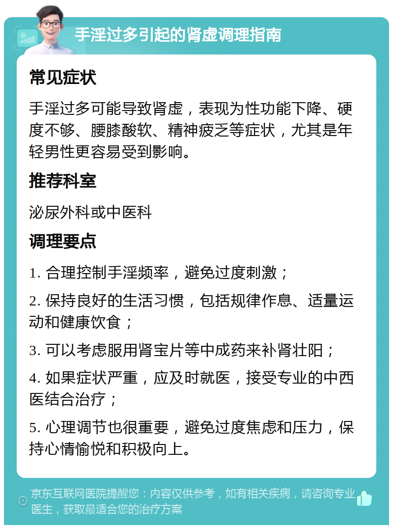 手淫过多引起的肾虚调理指南 常见症状 手淫过多可能导致肾虚，表现为性功能下降、硬度不够、腰膝酸软、精神疲乏等症状，尤其是年轻男性更容易受到影响。 推荐科室 泌尿外科或中医科 调理要点 1. 合理控制手淫频率，避免过度刺激； 2. 保持良好的生活习惯，包括规律作息、适量运动和健康饮食； 3. 可以考虑服用肾宝片等中成药来补肾壮阳； 4. 如果症状严重，应及时就医，接受专业的中西医结合治疗； 5. 心理调节也很重要，避免过度焦虑和压力，保持心情愉悦和积极向上。