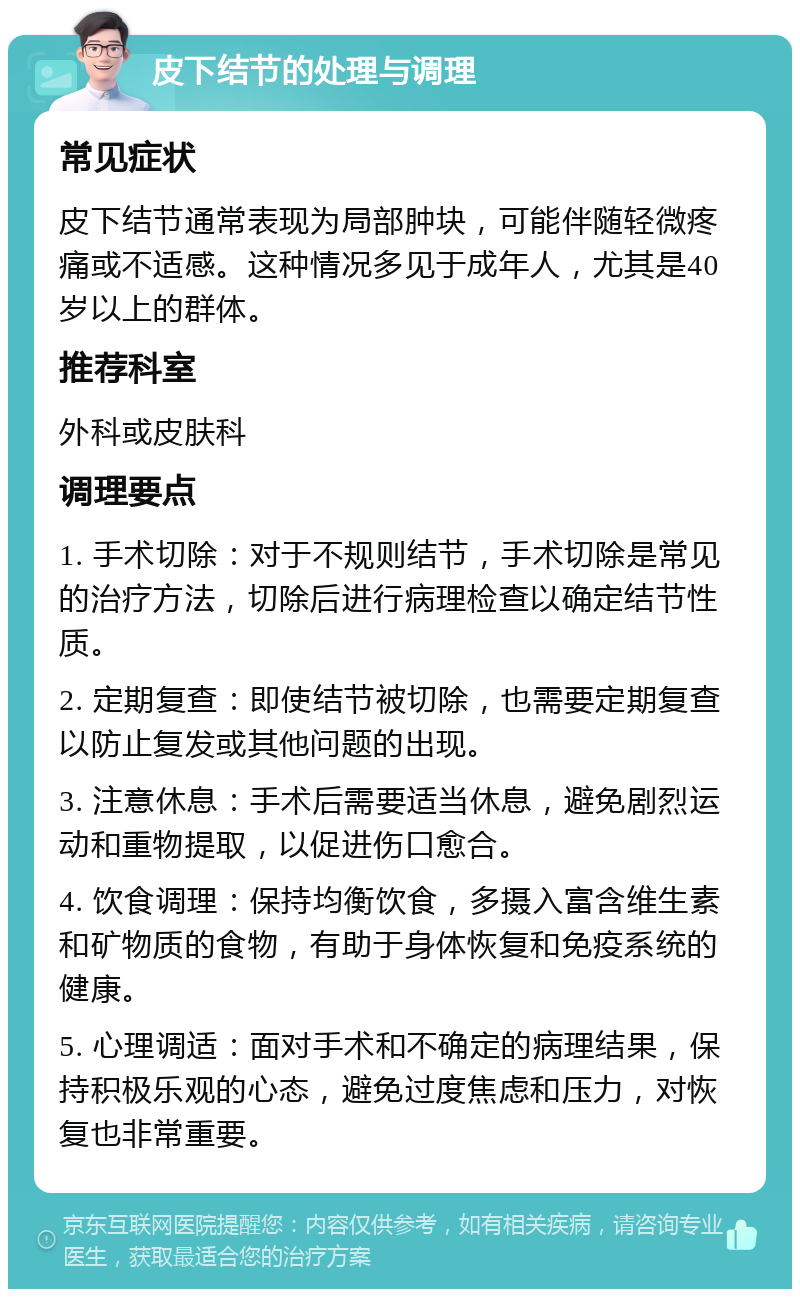 皮下结节的处理与调理 常见症状 皮下结节通常表现为局部肿块，可能伴随轻微疼痛或不适感。这种情况多见于成年人，尤其是40岁以上的群体。 推荐科室 外科或皮肤科 调理要点 1. 手术切除：对于不规则结节，手术切除是常见的治疗方法，切除后进行病理检查以确定结节性质。 2. 定期复查：即使结节被切除，也需要定期复查以防止复发或其他问题的出现。 3. 注意休息：手术后需要适当休息，避免剧烈运动和重物提取，以促进伤口愈合。 4. 饮食调理：保持均衡饮食，多摄入富含维生素和矿物质的食物，有助于身体恢复和免疫系统的健康。 5. 心理调适：面对手术和不确定的病理结果，保持积极乐观的心态，避免过度焦虑和压力，对恢复也非常重要。