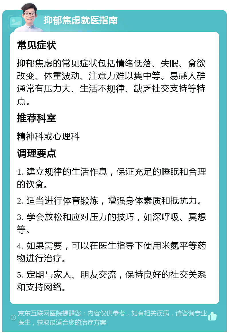 抑郁焦虑就医指南 常见症状 抑郁焦虑的常见症状包括情绪低落、失眠、食欲改变、体重波动、注意力难以集中等。易感人群通常有压力大、生活不规律、缺乏社交支持等特点。 推荐科室 精神科或心理科 调理要点 1. 建立规律的生活作息，保证充足的睡眠和合理的饮食。 2. 适当进行体育锻炼，增强身体素质和抵抗力。 3. 学会放松和应对压力的技巧，如深呼吸、冥想等。 4. 如果需要，可以在医生指导下使用米氮平等药物进行治疗。 5. 定期与家人、朋友交流，保持良好的社交关系和支持网络。