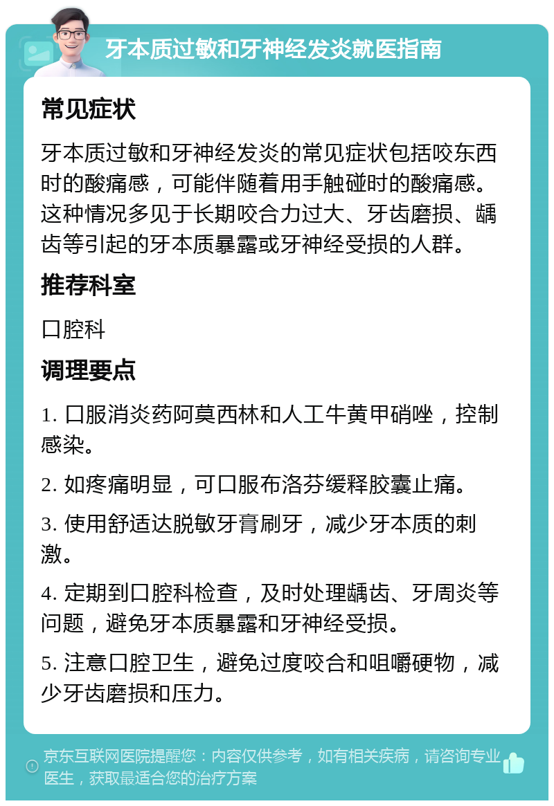 牙本质过敏和牙神经发炎就医指南 常见症状 牙本质过敏和牙神经发炎的常见症状包括咬东西时的酸痛感，可能伴随着用手触碰时的酸痛感。这种情况多见于长期咬合力过大、牙齿磨损、龋齿等引起的牙本质暴露或牙神经受损的人群。 推荐科室 口腔科 调理要点 1. 口服消炎药阿莫西林和人工牛黄甲硝唑，控制感染。 2. 如疼痛明显，可口服布洛芬缓释胶囊止痛。 3. 使用舒适达脱敏牙膏刷牙，减少牙本质的刺激。 4. 定期到口腔科检查，及时处理龋齿、牙周炎等问题，避免牙本质暴露和牙神经受损。 5. 注意口腔卫生，避免过度咬合和咀嚼硬物，减少牙齿磨损和压力。