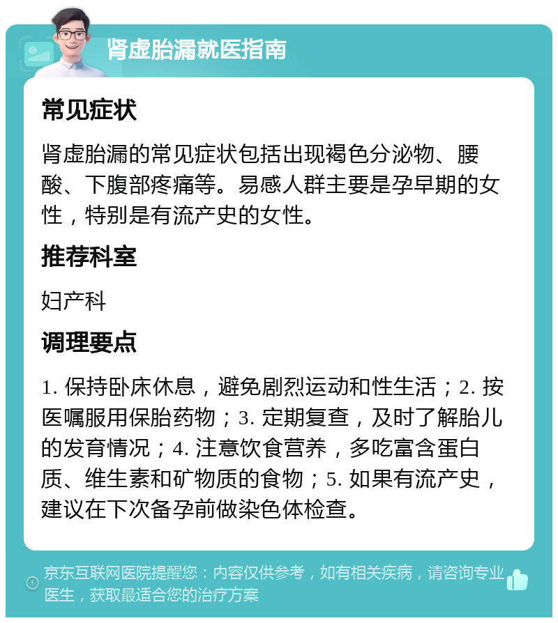 肾虚胎漏就医指南 常见症状 肾虚胎漏的常见症状包括出现褐色分泌物、腰酸、下腹部疼痛等。易感人群主要是孕早期的女性，特别是有流产史的女性。 推荐科室 妇产科 调理要点 1. 保持卧床休息，避免剧烈运动和性生活；2. 按医嘱服用保胎药物；3. 定期复查，及时了解胎儿的发育情况；4. 注意饮食营养，多吃富含蛋白质、维生素和矿物质的食物；5. 如果有流产史，建议在下次备孕前做染色体检查。