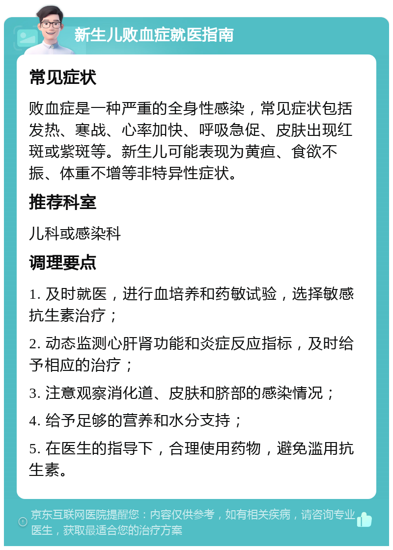 新生儿败血症就医指南 常见症状 败血症是一种严重的全身性感染，常见症状包括发热、寒战、心率加快、呼吸急促、皮肤出现红斑或紫斑等。新生儿可能表现为黄疸、食欲不振、体重不增等非特异性症状。 推荐科室 儿科或感染科 调理要点 1. 及时就医，进行血培养和药敏试验，选择敏感抗生素治疗； 2. 动态监测心肝肾功能和炎症反应指标，及时给予相应的治疗； 3. 注意观察消化道、皮肤和脐部的感染情况； 4. 给予足够的营养和水分支持； 5. 在医生的指导下，合理使用药物，避免滥用抗生素。