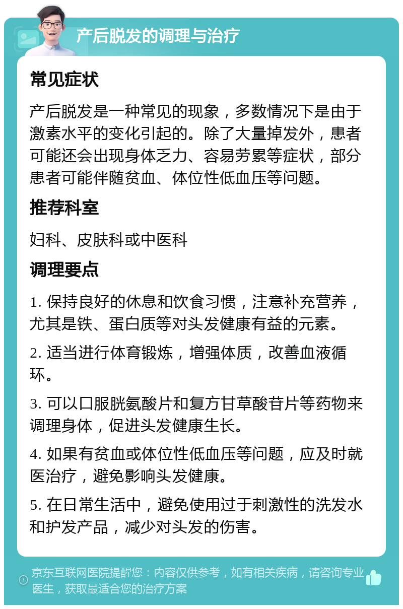 产后脱发的调理与治疗 常见症状 产后脱发是一种常见的现象，多数情况下是由于激素水平的变化引起的。除了大量掉发外，患者可能还会出现身体乏力、容易劳累等症状，部分患者可能伴随贫血、体位性低血压等问题。 推荐科室 妇科、皮肤科或中医科 调理要点 1. 保持良好的休息和饮食习惯，注意补充营养，尤其是铁、蛋白质等对头发健康有益的元素。 2. 适当进行体育锻炼，增强体质，改善血液循环。 3. 可以口服胱氨酸片和复方甘草酸苷片等药物来调理身体，促进头发健康生长。 4. 如果有贫血或体位性低血压等问题，应及时就医治疗，避免影响头发健康。 5. 在日常生活中，避免使用过于刺激性的洗发水和护发产品，减少对头发的伤害。