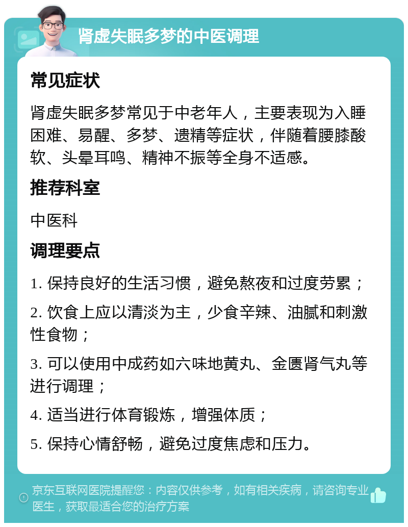 肾虚失眠多梦的中医调理 常见症状 肾虚失眠多梦常见于中老年人，主要表现为入睡困难、易醒、多梦、遗精等症状，伴随着腰膝酸软、头晕耳鸣、精神不振等全身不适感。 推荐科室 中医科 调理要点 1. 保持良好的生活习惯，避免熬夜和过度劳累； 2. 饮食上应以清淡为主，少食辛辣、油腻和刺激性食物； 3. 可以使用中成药如六味地黄丸、金匮肾气丸等进行调理； 4. 适当进行体育锻炼，增强体质； 5. 保持心情舒畅，避免过度焦虑和压力。