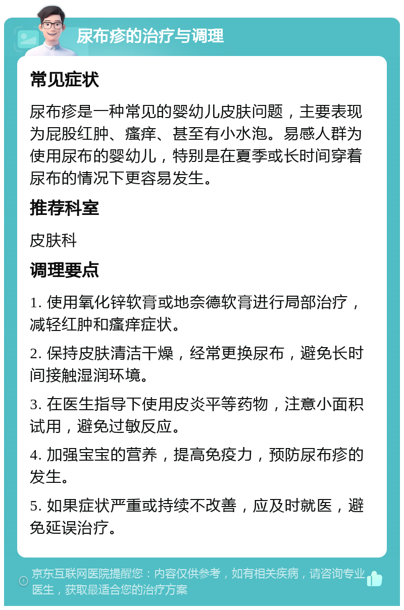 尿布疹的治疗与调理 常见症状 尿布疹是一种常见的婴幼儿皮肤问题，主要表现为屁股红肿、瘙痒、甚至有小水泡。易感人群为使用尿布的婴幼儿，特别是在夏季或长时间穿着尿布的情况下更容易发生。 推荐科室 皮肤科 调理要点 1. 使用氧化锌软膏或地奈德软膏进行局部治疗，减轻红肿和瘙痒症状。 2. 保持皮肤清洁干燥，经常更换尿布，避免长时间接触湿润环境。 3. 在医生指导下使用皮炎平等药物，注意小面积试用，避免过敏反应。 4. 加强宝宝的营养，提高免疫力，预防尿布疹的发生。 5. 如果症状严重或持续不改善，应及时就医，避免延误治疗。