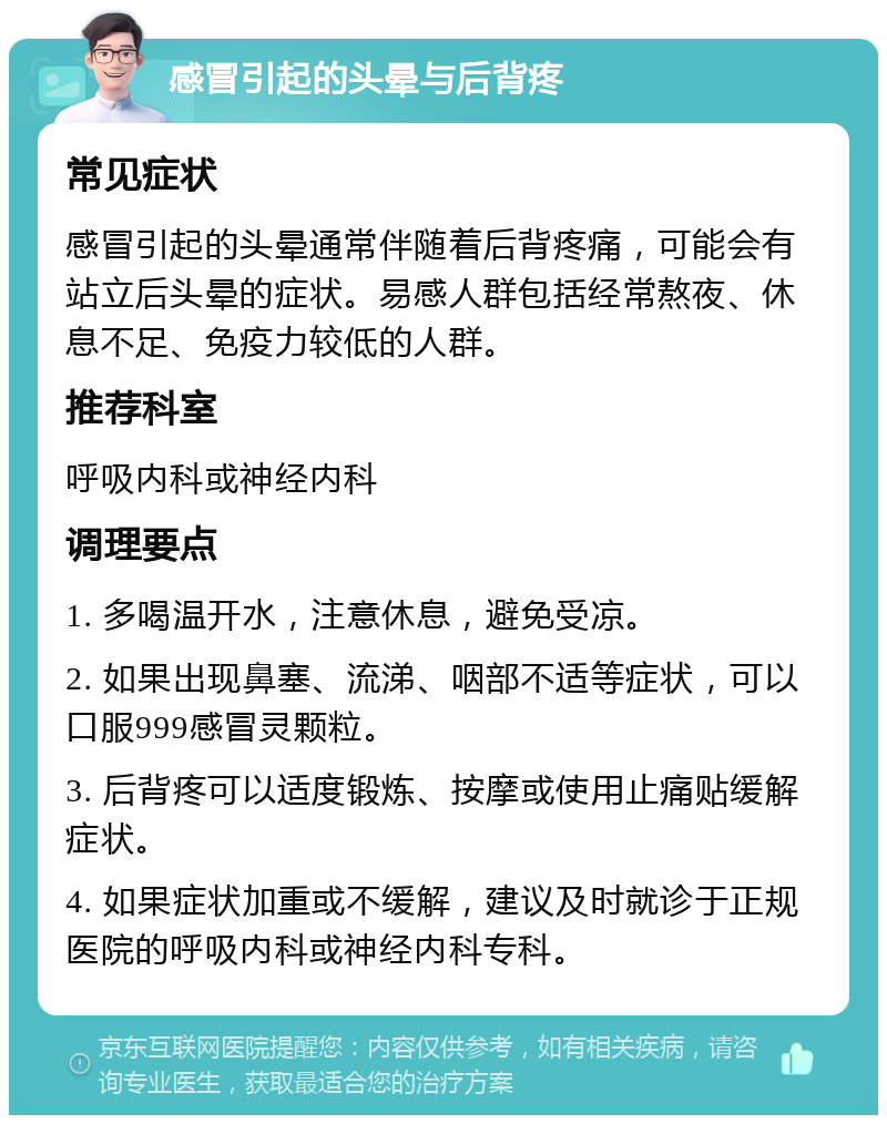 感冒引起的头晕与后背疼 常见症状 感冒引起的头晕通常伴随着后背疼痛，可能会有站立后头晕的症状。易感人群包括经常熬夜、休息不足、免疫力较低的人群。 推荐科室 呼吸内科或神经内科 调理要点 1. 多喝温开水，注意休息，避免受凉。 2. 如果出现鼻塞、流涕、咽部不适等症状，可以口服999感冒灵颗粒。 3. 后背疼可以适度锻炼、按摩或使用止痛贴缓解症状。 4. 如果症状加重或不缓解，建议及时就诊于正规医院的呼吸内科或神经内科专科。