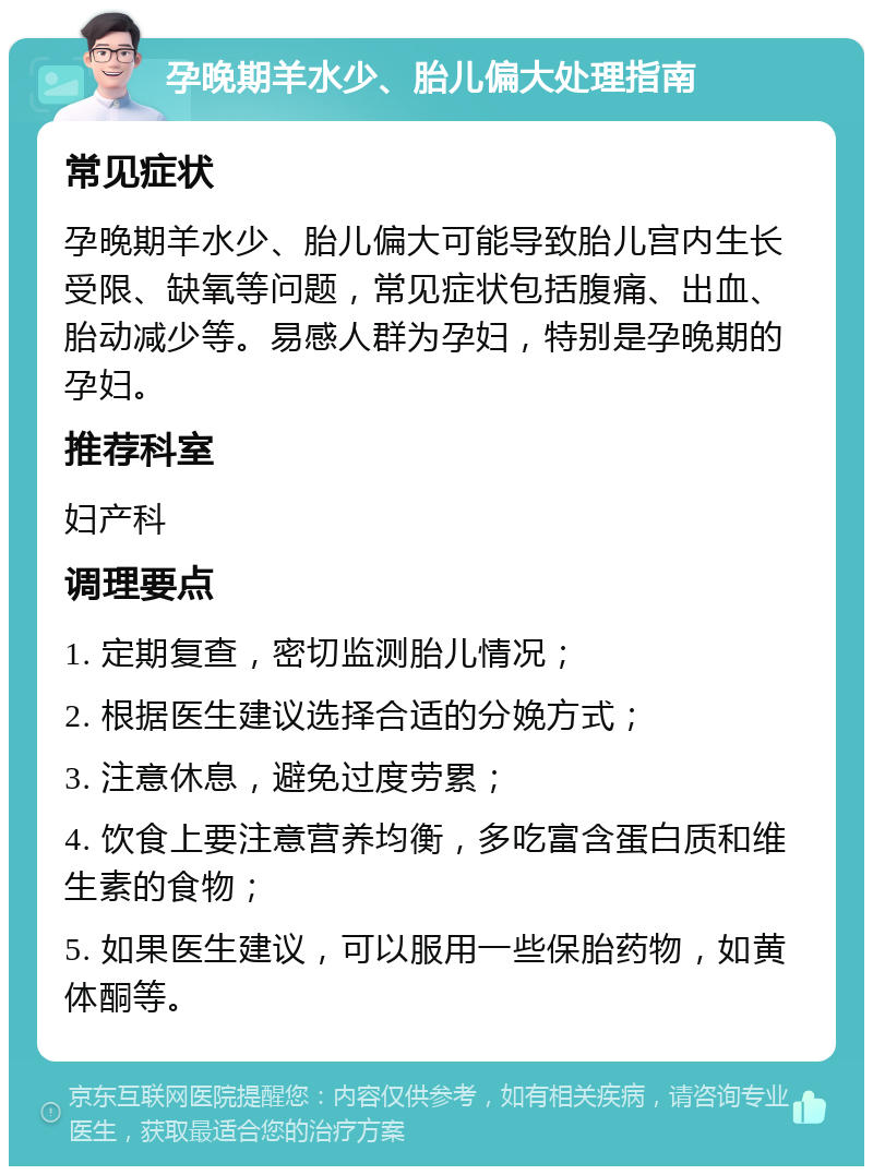 孕晚期羊水少、胎儿偏大处理指南 常见症状 孕晚期羊水少、胎儿偏大可能导致胎儿宫内生长受限、缺氧等问题，常见症状包括腹痛、出血、胎动减少等。易感人群为孕妇，特别是孕晚期的孕妇。 推荐科室 妇产科 调理要点 1. 定期复查，密切监测胎儿情况； 2. 根据医生建议选择合适的分娩方式； 3. 注意休息，避免过度劳累； 4. 饮食上要注意营养均衡，多吃富含蛋白质和维生素的食物； 5. 如果医生建议，可以服用一些保胎药物，如黄体酮等。