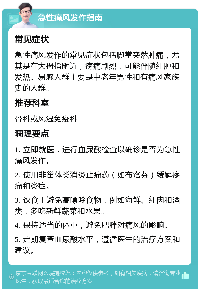 急性痛风发作指南 常见症状 急性痛风发作的常见症状包括脚掌突然肿痛，尤其是在大拇指附近，疼痛剧烈，可能伴随红肿和发热。易感人群主要是中老年男性和有痛风家族史的人群。 推荐科室 骨科或风湿免疫科 调理要点 1. 立即就医，进行血尿酸检查以确诊是否为急性痛风发作。 2. 使用非甾体类消炎止痛药（如布洛芬）缓解疼痛和炎症。 3. 饮食上避免高嘌呤食物，例如海鲜、红肉和酒类，多吃新鲜蔬菜和水果。 4. 保持适当的体重，避免肥胖对痛风的影响。 5. 定期复查血尿酸水平，遵循医生的治疗方案和建议。