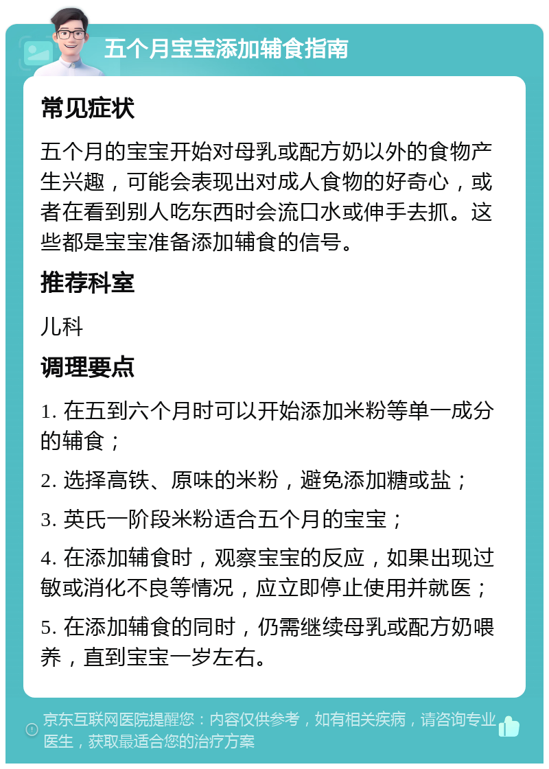 五个月宝宝添加辅食指南 常见症状 五个月的宝宝开始对母乳或配方奶以外的食物产生兴趣，可能会表现出对成人食物的好奇心，或者在看到别人吃东西时会流口水或伸手去抓。这些都是宝宝准备添加辅食的信号。 推荐科室 儿科 调理要点 1. 在五到六个月时可以开始添加米粉等单一成分的辅食； 2. 选择高铁、原味的米粉，避免添加糖或盐； 3. 英氏一阶段米粉适合五个月的宝宝； 4. 在添加辅食时，观察宝宝的反应，如果出现过敏或消化不良等情况，应立即停止使用并就医； 5. 在添加辅食的同时，仍需继续母乳或配方奶喂养，直到宝宝一岁左右。