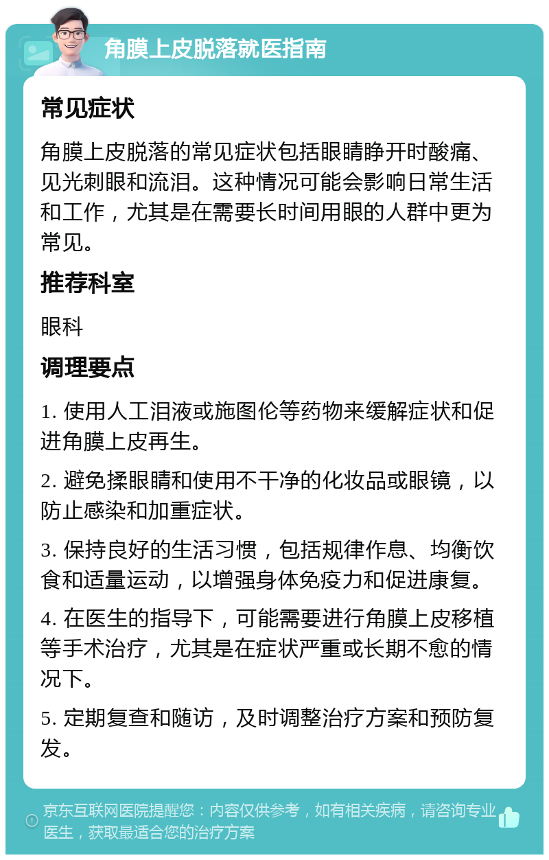 角膜上皮脱落就医指南 常见症状 角膜上皮脱落的常见症状包括眼睛睁开时酸痛、见光刺眼和流泪。这种情况可能会影响日常生活和工作，尤其是在需要长时间用眼的人群中更为常见。 推荐科室 眼科 调理要点 1. 使用人工泪液或施图伦等药物来缓解症状和促进角膜上皮再生。 2. 避免揉眼睛和使用不干净的化妆品或眼镜，以防止感染和加重症状。 3. 保持良好的生活习惯，包括规律作息、均衡饮食和适量运动，以增强身体免疫力和促进康复。 4. 在医生的指导下，可能需要进行角膜上皮移植等手术治疗，尤其是在症状严重或长期不愈的情况下。 5. 定期复查和随访，及时调整治疗方案和预防复发。