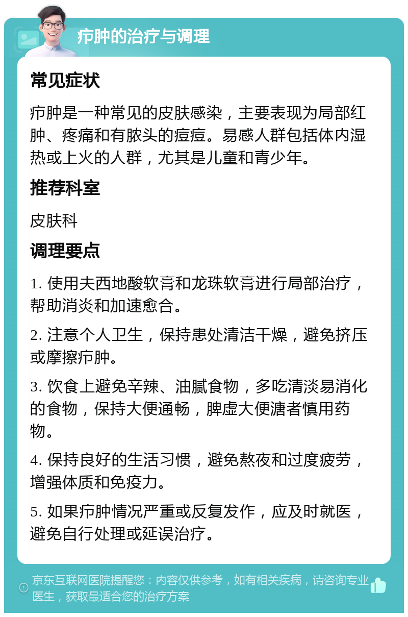 疖肿的治疗与调理 常见症状 疖肿是一种常见的皮肤感染，主要表现为局部红肿、疼痛和有脓头的痘痘。易感人群包括体内湿热或上火的人群，尤其是儿童和青少年。 推荐科室 皮肤科 调理要点 1. 使用夫西地酸软膏和龙珠软膏进行局部治疗，帮助消炎和加速愈合。 2. 注意个人卫生，保持患处清洁干燥，避免挤压或摩擦疖肿。 3. 饮食上避免辛辣、油腻食物，多吃清淡易消化的食物，保持大便通畅，脾虚大便溏者慎用药物。 4. 保持良好的生活习惯，避免熬夜和过度疲劳，增强体质和免疫力。 5. 如果疖肿情况严重或反复发作，应及时就医，避免自行处理或延误治疗。