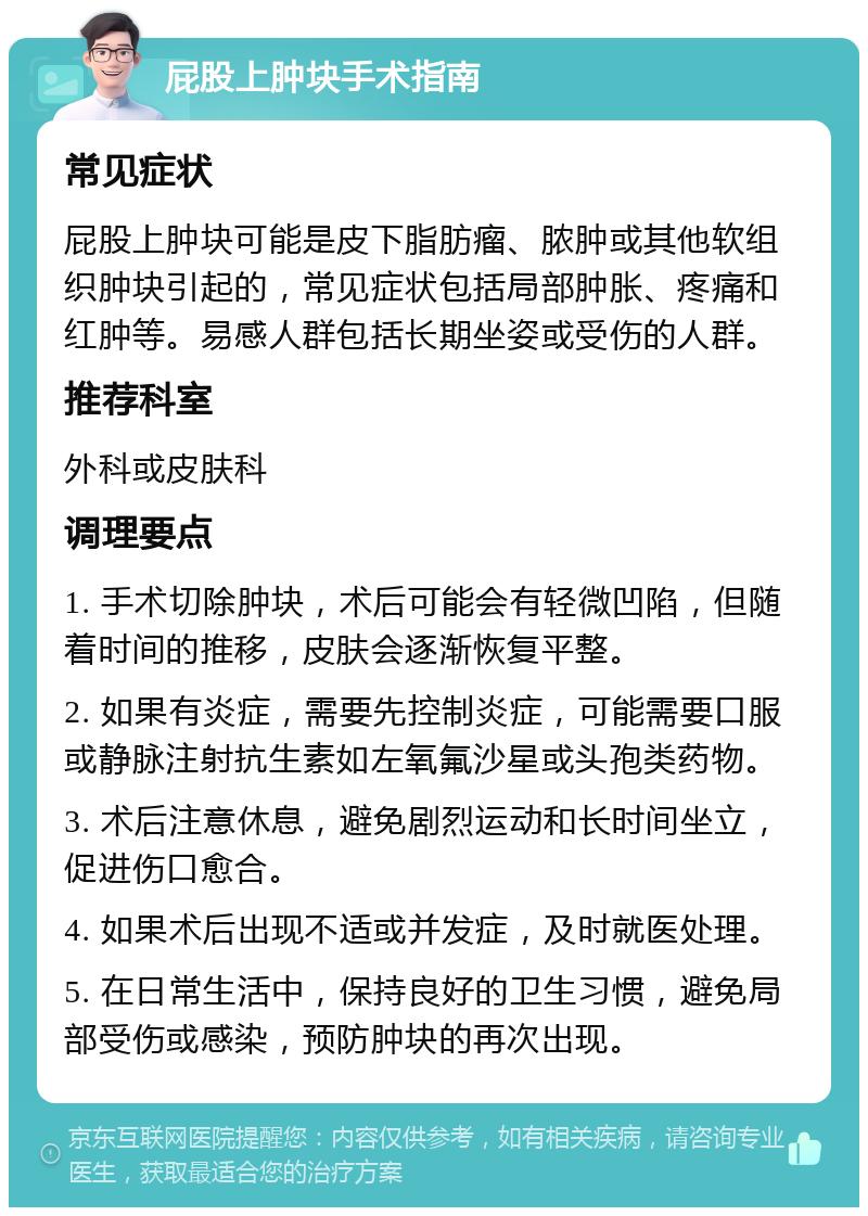 屁股上肿块手术指南 常见症状 屁股上肿块可能是皮下脂肪瘤、脓肿或其他软组织肿块引起的，常见症状包括局部肿胀、疼痛和红肿等。易感人群包括长期坐姿或受伤的人群。 推荐科室 外科或皮肤科 调理要点 1. 手术切除肿块，术后可能会有轻微凹陷，但随着时间的推移，皮肤会逐渐恢复平整。 2. 如果有炎症，需要先控制炎症，可能需要口服或静脉注射抗生素如左氧氟沙星或头孢类药物。 3. 术后注意休息，避免剧烈运动和长时间坐立，促进伤口愈合。 4. 如果术后出现不适或并发症，及时就医处理。 5. 在日常生活中，保持良好的卫生习惯，避免局部受伤或感染，预防肿块的再次出现。