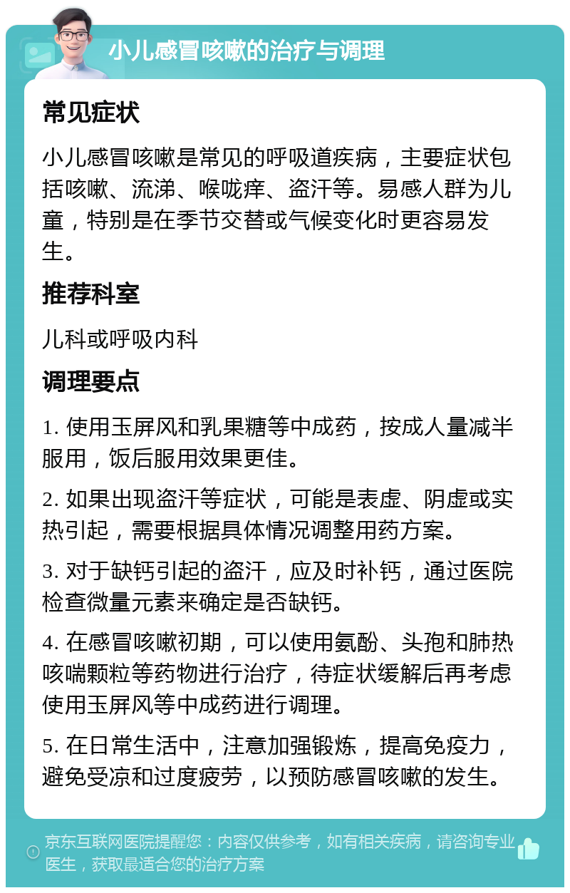 小儿感冒咳嗽的治疗与调理 常见症状 小儿感冒咳嗽是常见的呼吸道疾病，主要症状包括咳嗽、流涕、喉咙痒、盗汗等。易感人群为儿童，特别是在季节交替或气候变化时更容易发生。 推荐科室 儿科或呼吸内科 调理要点 1. 使用玉屏风和乳果糖等中成药，按成人量减半服用，饭后服用效果更佳。 2. 如果出现盗汗等症状，可能是表虚、阴虚或实热引起，需要根据具体情况调整用药方案。 3. 对于缺钙引起的盗汗，应及时补钙，通过医院检查微量元素来确定是否缺钙。 4. 在感冒咳嗽初期，可以使用氨酚、头孢和肺热咳喘颗粒等药物进行治疗，待症状缓解后再考虑使用玉屏风等中成药进行调理。 5. 在日常生活中，注意加强锻炼，提高免疫力，避免受凉和过度疲劳，以预防感冒咳嗽的发生。