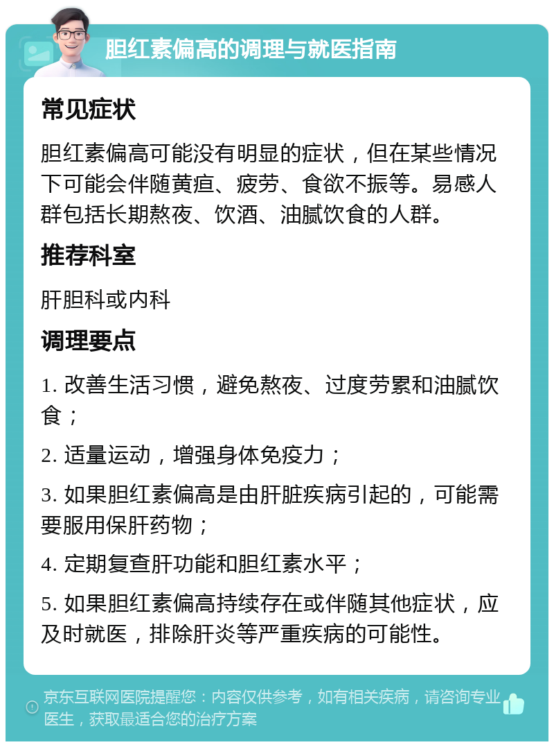 胆红素偏高的调理与就医指南 常见症状 胆红素偏高可能没有明显的症状，但在某些情况下可能会伴随黄疸、疲劳、食欲不振等。易感人群包括长期熬夜、饮酒、油腻饮食的人群。 推荐科室 肝胆科或内科 调理要点 1. 改善生活习惯，避免熬夜、过度劳累和油腻饮食； 2. 适量运动，增强身体免疫力； 3. 如果胆红素偏高是由肝脏疾病引起的，可能需要服用保肝药物； 4. 定期复查肝功能和胆红素水平； 5. 如果胆红素偏高持续存在或伴随其他症状，应及时就医，排除肝炎等严重疾病的可能性。