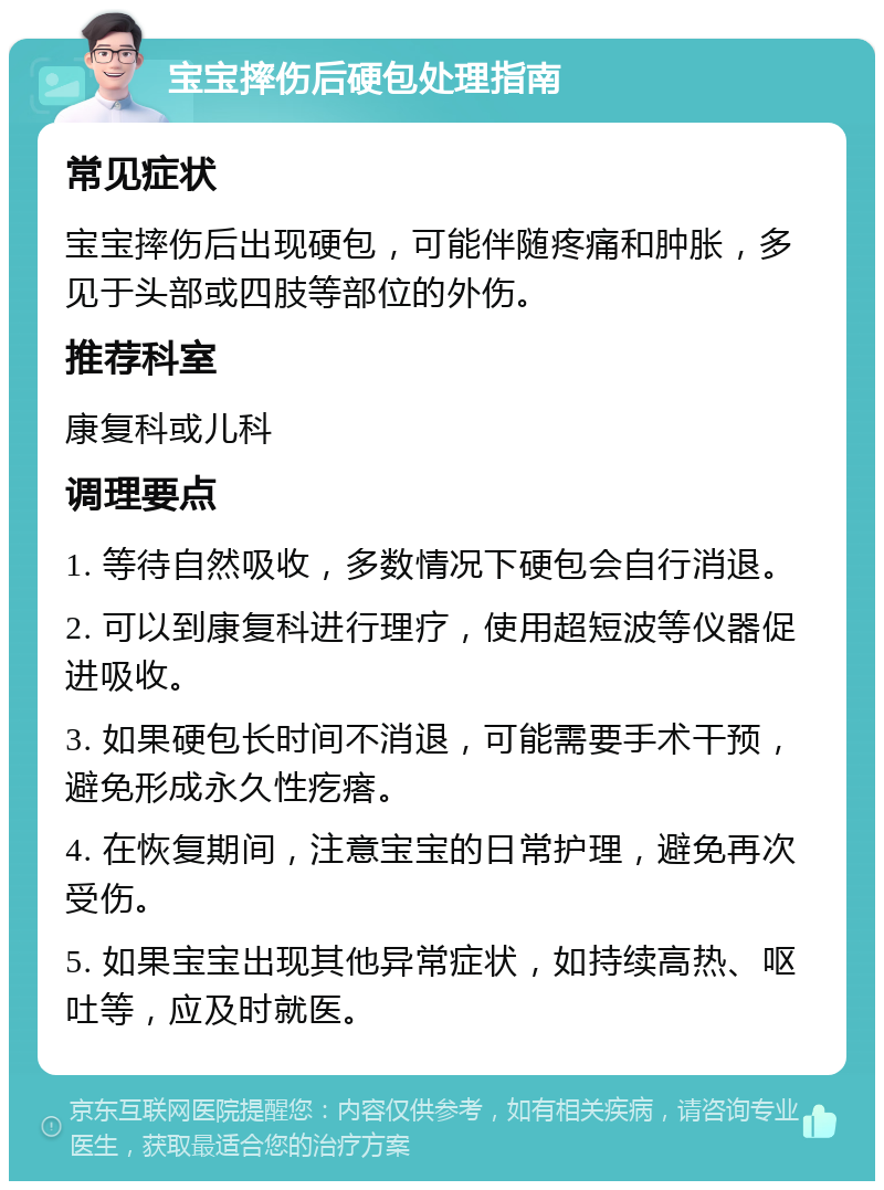 宝宝摔伤后硬包处理指南 常见症状 宝宝摔伤后出现硬包，可能伴随疼痛和肿胀，多见于头部或四肢等部位的外伤。 推荐科室 康复科或儿科 调理要点 1. 等待自然吸收，多数情况下硬包会自行消退。 2. 可以到康复科进行理疗，使用超短波等仪器促进吸收。 3. 如果硬包长时间不消退，可能需要手术干预，避免形成永久性疙瘩。 4. 在恢复期间，注意宝宝的日常护理，避免再次受伤。 5. 如果宝宝出现其他异常症状，如持续高热、呕吐等，应及时就医。