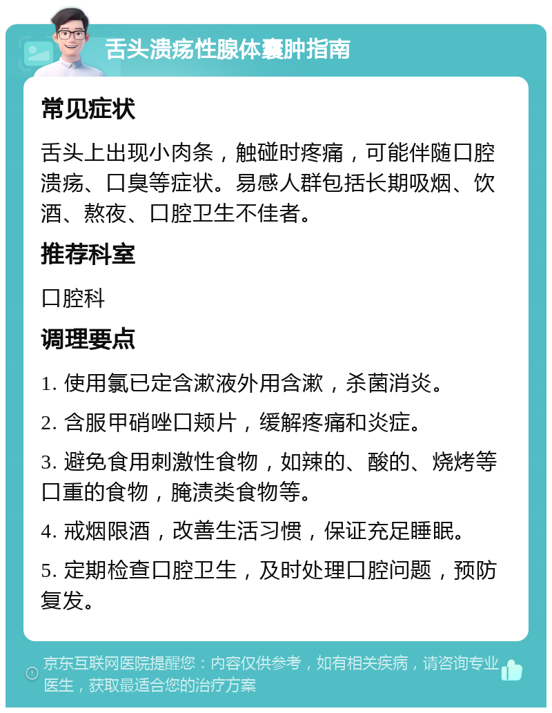 舌头溃疡性腺体囊肿指南 常见症状 舌头上出现小肉条，触碰时疼痛，可能伴随口腔溃疡、口臭等症状。易感人群包括长期吸烟、饮酒、熬夜、口腔卫生不佳者。 推荐科室 口腔科 调理要点 1. 使用氯已定含漱液外用含漱，杀菌消炎。 2. 含服甲硝唑口颊片，缓解疼痛和炎症。 3. 避免食用刺激性食物，如辣的、酸的、烧烤等口重的食物，腌渍类食物等。 4. 戒烟限酒，改善生活习惯，保证充足睡眠。 5. 定期检查口腔卫生，及时处理口腔问题，预防复发。