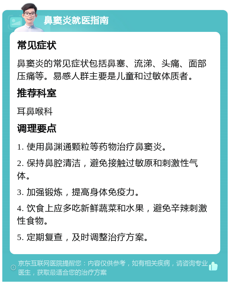 鼻窦炎就医指南 常见症状 鼻窦炎的常见症状包括鼻塞、流涕、头痛、面部压痛等。易感人群主要是儿童和过敏体质者。 推荐科室 耳鼻喉科 调理要点 1. 使用鼻渊通颗粒等药物治疗鼻窦炎。 2. 保持鼻腔清洁，避免接触过敏原和刺激性气体。 3. 加强锻炼，提高身体免疫力。 4. 饮食上应多吃新鲜蔬菜和水果，避免辛辣刺激性食物。 5. 定期复查，及时调整治疗方案。