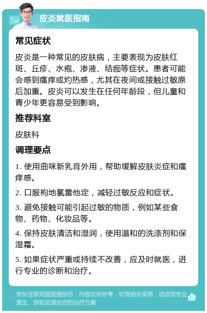 皮炎就医指南 常见症状 皮炎是一种常见的皮肤病，主要表现为皮肤红斑、丘疹、水疱、渗液、结痂等症状。患者可能会感到瘙痒或灼热感，尤其在夜间或接触过敏原后加重。皮炎可以发生在任何年龄段，但儿童和青少年更容易受到影响。 推荐科室 皮肤科 调理要点 1. 使用曲咪新乳膏外用，帮助缓解皮肤炎症和瘙痒感。 2. 口服枸地氯雷他定，减轻过敏反应和症状。 3. 避免接触可能引起过敏的物质，例如某些食物、药物、化妆品等。 4. 保持皮肤清洁和湿润，使用温和的洗涤剂和保湿霜。 5. 如果症状严重或持续不改善，应及时就医，进行专业的诊断和治疗。