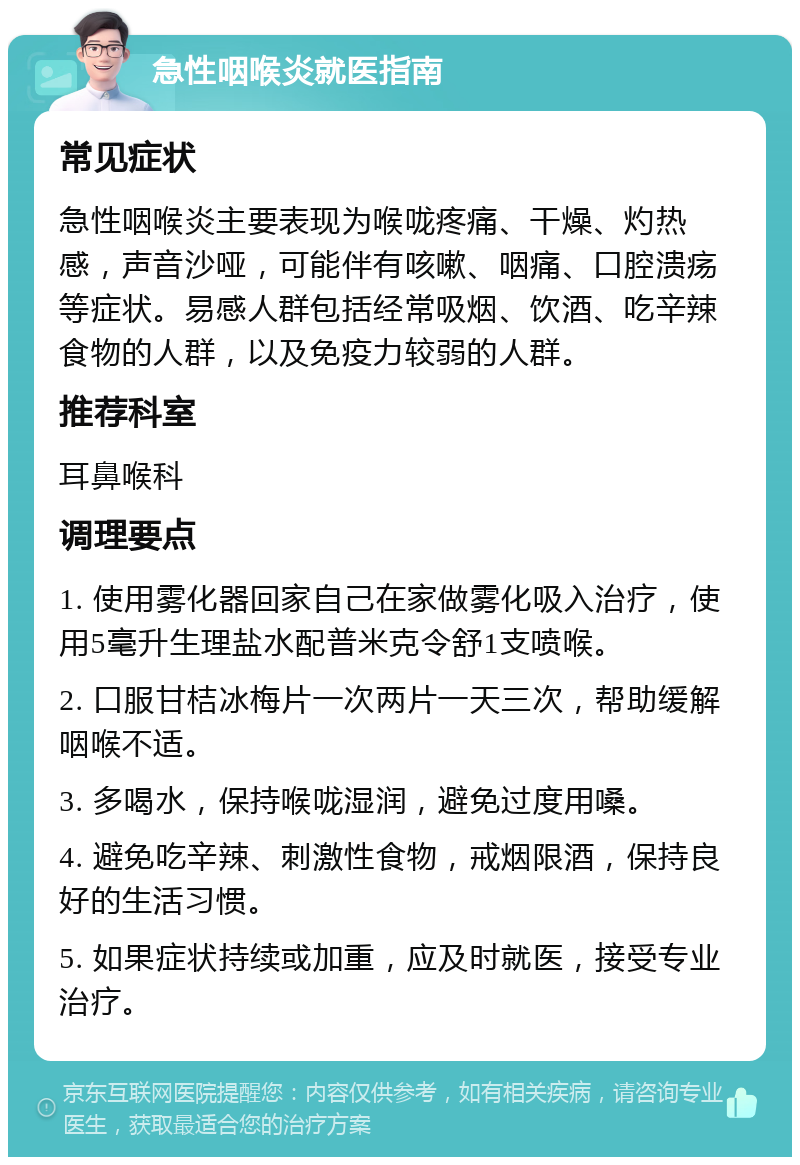 急性咽喉炎就医指南 常见症状 急性咽喉炎主要表现为喉咙疼痛、干燥、灼热感，声音沙哑，可能伴有咳嗽、咽痛、口腔溃疡等症状。易感人群包括经常吸烟、饮酒、吃辛辣食物的人群，以及免疫力较弱的人群。 推荐科室 耳鼻喉科 调理要点 1. 使用雾化器回家自己在家做雾化吸入治疗，使用5毫升生理盐水配普米克令舒1支喷喉。 2. 口服甘桔冰梅片一次两片一天三次，帮助缓解咽喉不适。 3. 多喝水，保持喉咙湿润，避免过度用嗓。 4. 避免吃辛辣、刺激性食物，戒烟限酒，保持良好的生活习惯。 5. 如果症状持续或加重，应及时就医，接受专业治疗。