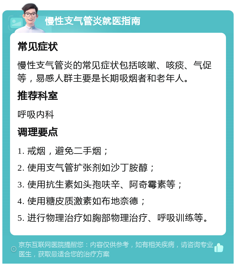 慢性支气管炎就医指南 常见症状 慢性支气管炎的常见症状包括咳嗽、咳痰、气促等，易感人群主要是长期吸烟者和老年人。 推荐科室 呼吸内科 调理要点 1. 戒烟，避免二手烟； 2. 使用支气管扩张剂如沙丁胺醇； 3. 使用抗生素如头孢呋辛、阿奇霉素等； 4. 使用糖皮质激素如布地奈德； 5. 进行物理治疗如胸部物理治疗、呼吸训练等。