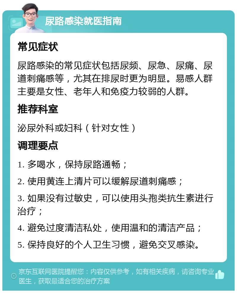 尿路感染就医指南 常见症状 尿路感染的常见症状包括尿频、尿急、尿痛、尿道刺痛感等，尤其在排尿时更为明显。易感人群主要是女性、老年人和免疫力较弱的人群。 推荐科室 泌尿外科或妇科（针对女性） 调理要点 1. 多喝水，保持尿路通畅； 2. 使用黄连上清片可以缓解尿道刺痛感； 3. 如果没有过敏史，可以使用头孢类抗生素进行治疗； 4. 避免过度清洁私处，使用温和的清洁产品； 5. 保持良好的个人卫生习惯，避免交叉感染。