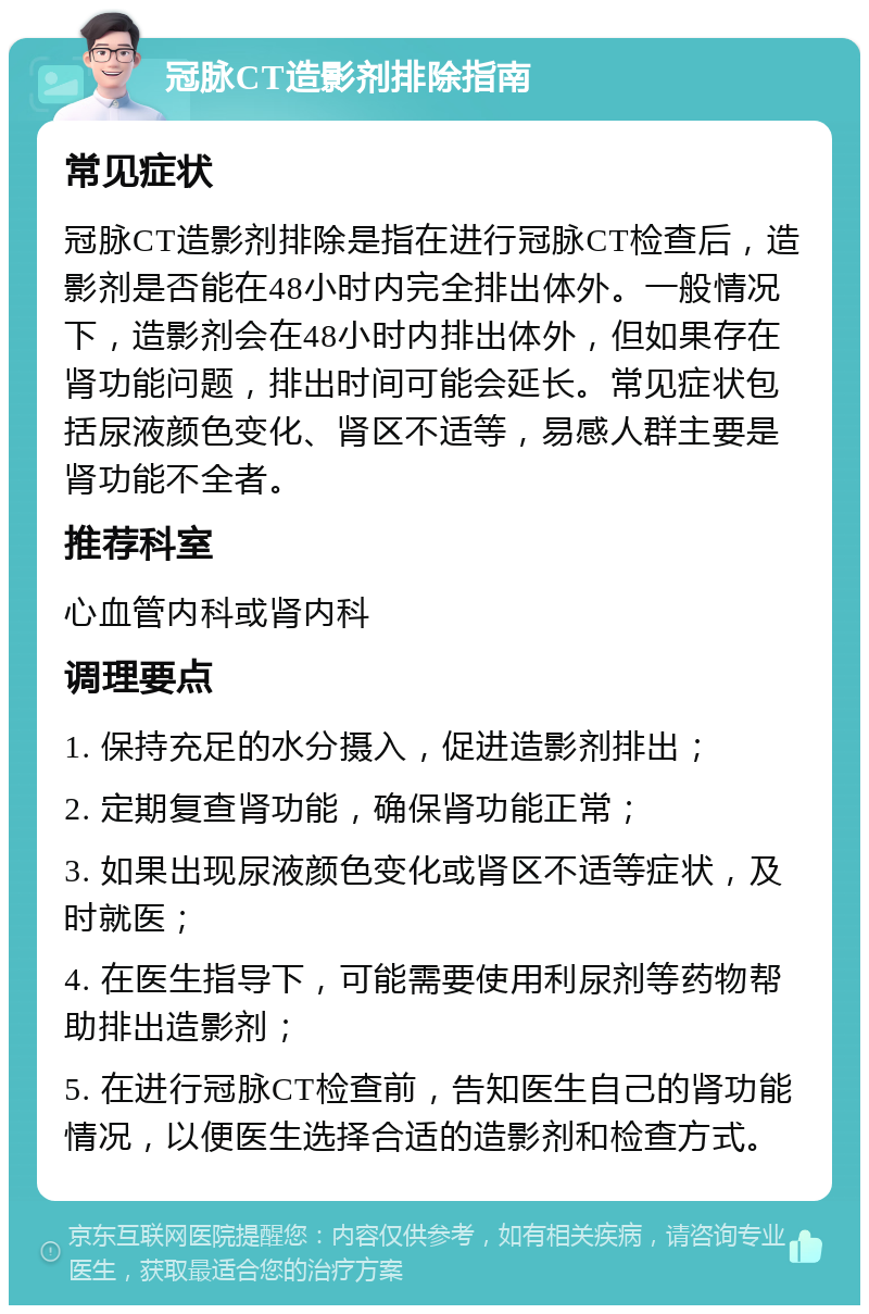 冠脉CT造影剂排除指南 常见症状 冠脉CT造影剂排除是指在进行冠脉CT检查后，造影剂是否能在48小时内完全排出体外。一般情况下，造影剂会在48小时内排出体外，但如果存在肾功能问题，排出时间可能会延长。常见症状包括尿液颜色变化、肾区不适等，易感人群主要是肾功能不全者。 推荐科室 心血管内科或肾内科 调理要点 1. 保持充足的水分摄入，促进造影剂排出； 2. 定期复查肾功能，确保肾功能正常； 3. 如果出现尿液颜色变化或肾区不适等症状，及时就医； 4. 在医生指导下，可能需要使用利尿剂等药物帮助排出造影剂； 5. 在进行冠脉CT检查前，告知医生自己的肾功能情况，以便医生选择合适的造影剂和检查方式。