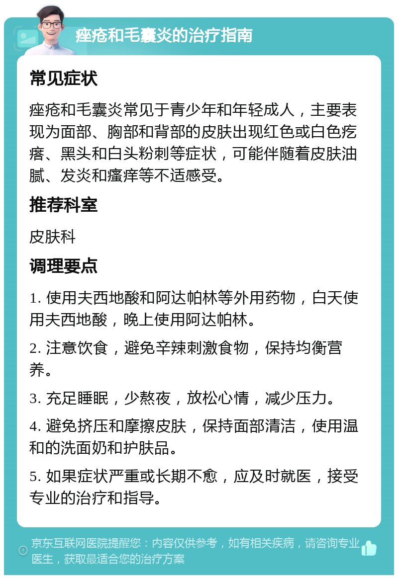 痤疮和毛囊炎的治疗指南 常见症状 痤疮和毛囊炎常见于青少年和年轻成人，主要表现为面部、胸部和背部的皮肤出现红色或白色疙瘩、黑头和白头粉刺等症状，可能伴随着皮肤油腻、发炎和瘙痒等不适感受。 推荐科室 皮肤科 调理要点 1. 使用夫西地酸和阿达帕林等外用药物，白天使用夫西地酸，晚上使用阿达帕林。 2. 注意饮食，避免辛辣刺激食物，保持均衡营养。 3. 充足睡眠，少熬夜，放松心情，减少压力。 4. 避免挤压和摩擦皮肤，保持面部清洁，使用温和的洗面奶和护肤品。 5. 如果症状严重或长期不愈，应及时就医，接受专业的治疗和指导。