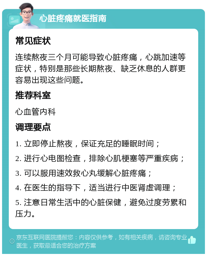 心脏疼痛就医指南 常见症状 连续熬夜三个月可能导致心脏疼痛，心跳加速等症状，特别是那些长期熬夜、缺乏休息的人群更容易出现这些问题。 推荐科室 心血管内科 调理要点 1. 立即停止熬夜，保证充足的睡眠时间； 2. 进行心电图检查，排除心肌梗塞等严重疾病； 3. 可以服用速效救心丸缓解心脏疼痛； 4. 在医生的指导下，适当进行中医肾虚调理； 5. 注意日常生活中的心脏保健，避免过度劳累和压力。