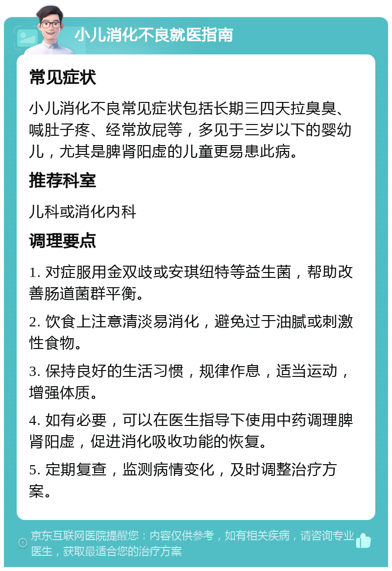 小儿消化不良就医指南 常见症状 小儿消化不良常见症状包括长期三四天拉臭臭、喊肚子疼、经常放屁等，多见于三岁以下的婴幼儿，尤其是脾肾阳虚的儿童更易患此病。 推荐科室 儿科或消化内科 调理要点 1. 对症服用金双歧或安琪纽特等益生菌，帮助改善肠道菌群平衡。 2. 饮食上注意清淡易消化，避免过于油腻或刺激性食物。 3. 保持良好的生活习惯，规律作息，适当运动，增强体质。 4. 如有必要，可以在医生指导下使用中药调理脾肾阳虚，促进消化吸收功能的恢复。 5. 定期复查，监测病情变化，及时调整治疗方案。