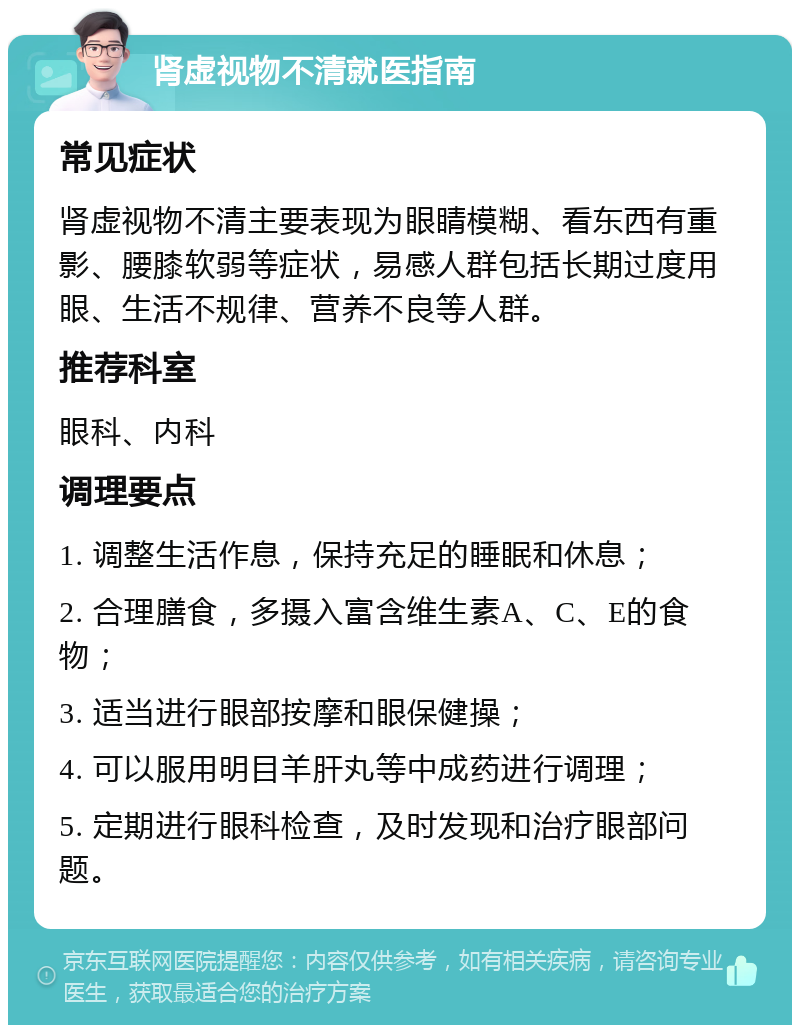 肾虚视物不清就医指南 常见症状 肾虚视物不清主要表现为眼睛模糊、看东西有重影、腰膝软弱等症状，易感人群包括长期过度用眼、生活不规律、营养不良等人群。 推荐科室 眼科、内科 调理要点 1. 调整生活作息，保持充足的睡眠和休息； 2. 合理膳食，多摄入富含维生素A、C、E的食物； 3. 适当进行眼部按摩和眼保健操； 4. 可以服用明目羊肝丸等中成药进行调理； 5. 定期进行眼科检查，及时发现和治疗眼部问题。