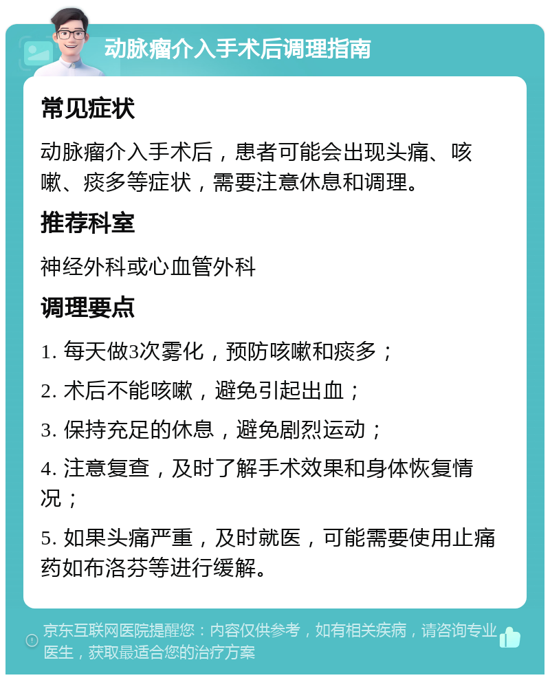 动脉瘤介入手术后调理指南 常见症状 动脉瘤介入手术后，患者可能会出现头痛、咳嗽、痰多等症状，需要注意休息和调理。 推荐科室 神经外科或心血管外科 调理要点 1. 每天做3次雾化，预防咳嗽和痰多； 2. 术后不能咳嗽，避免引起出血； 3. 保持充足的休息，避免剧烈运动； 4. 注意复查，及时了解手术效果和身体恢复情况； 5. 如果头痛严重，及时就医，可能需要使用止痛药如布洛芬等进行缓解。