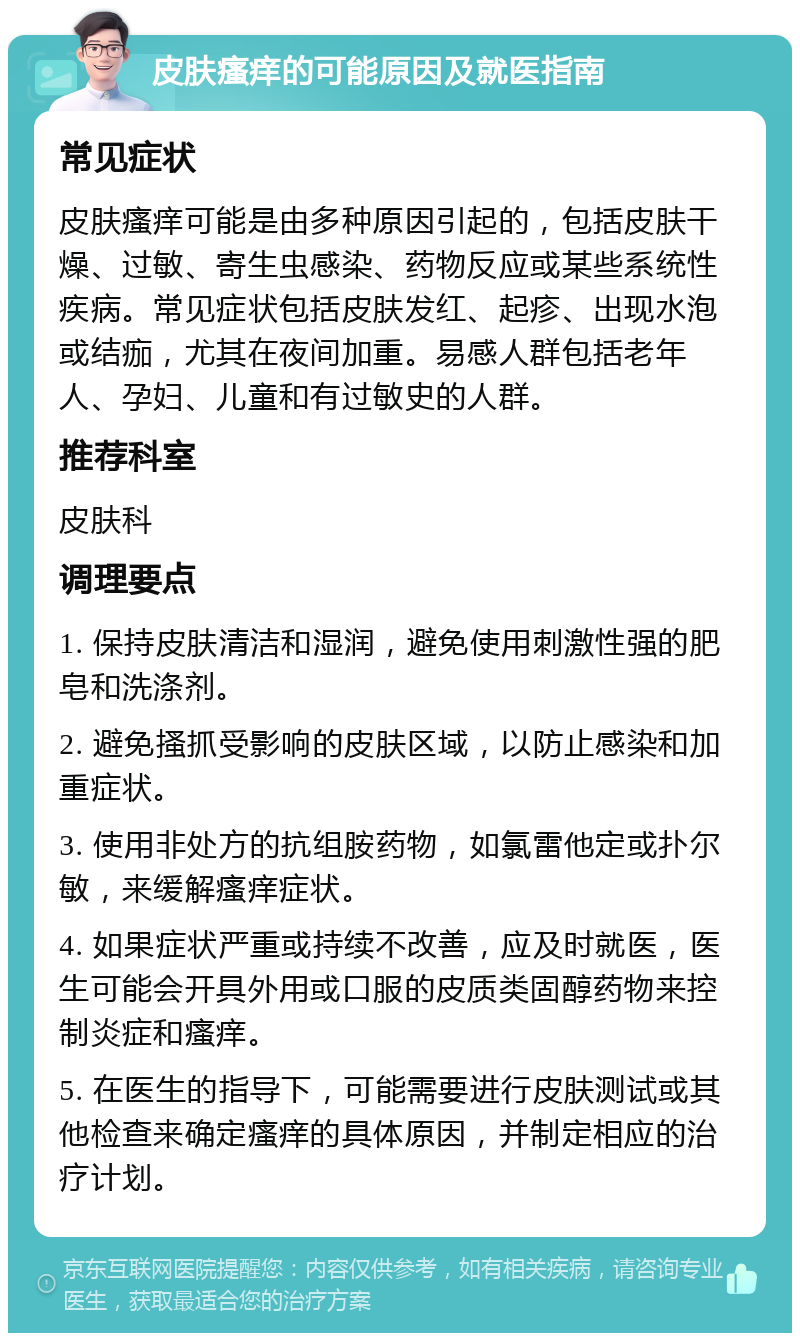 皮肤瘙痒的可能原因及就医指南 常见症状 皮肤瘙痒可能是由多种原因引起的，包括皮肤干燥、过敏、寄生虫感染、药物反应或某些系统性疾病。常见症状包括皮肤发红、起疹、出现水泡或结痂，尤其在夜间加重。易感人群包括老年人、孕妇、儿童和有过敏史的人群。 推荐科室 皮肤科 调理要点 1. 保持皮肤清洁和湿润，避免使用刺激性强的肥皂和洗涤剂。 2. 避免搔抓受影响的皮肤区域，以防止感染和加重症状。 3. 使用非处方的抗组胺药物，如氯雷他定或扑尔敏，来缓解瘙痒症状。 4. 如果症状严重或持续不改善，应及时就医，医生可能会开具外用或口服的皮质类固醇药物来控制炎症和瘙痒。 5. 在医生的指导下，可能需要进行皮肤测试或其他检查来确定瘙痒的具体原因，并制定相应的治疗计划。